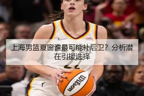 上海男篮夏窗谁最可能补后卫？分析潜在引援选择