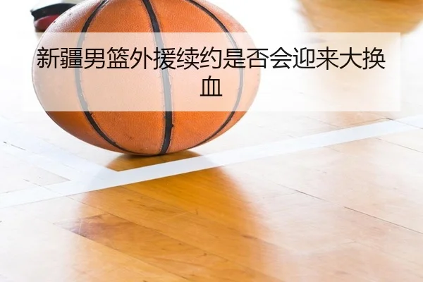 新疆男篮外援续约是否会迎来大换血